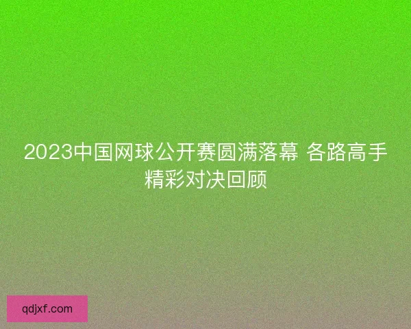 2023中国网球公开赛圆满落幕 各路高手精彩对决回顾