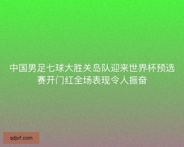 中国男足七球大胜关岛队迎来世界杯预选赛开门红全场表现令人振奋 中国男足七球大胜关岛队迎来世界杯预选赛开门红全场表现令人振奋