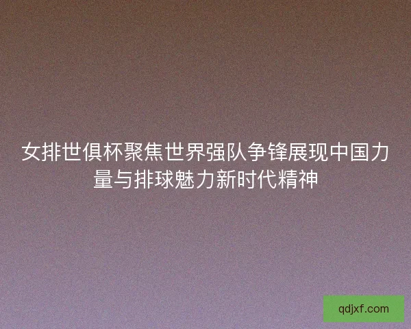 女排世俱杯聚焦世界强队争锋展现中国力量与排球魅力新时代精神