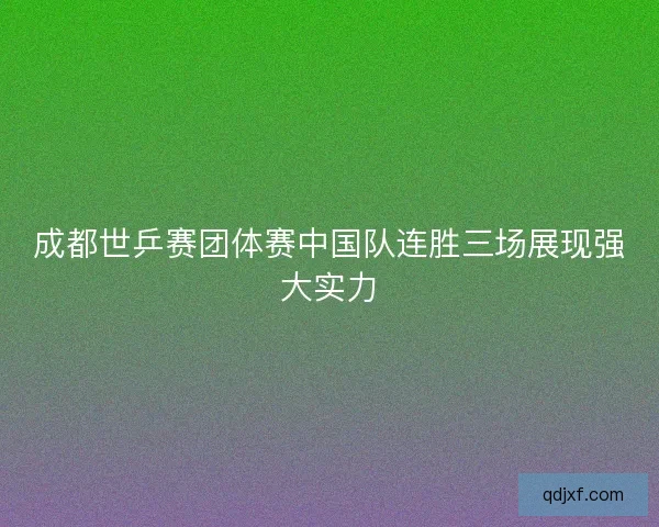 成都世乒赛团体赛中国队连胜三场展现强大实力 成都世乒赛团体赛中国队连胜三场展现强大实力