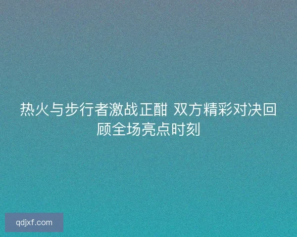 热火与步行者激战正酣 双方精彩对决回顾全场亮点时刻 热火与步行者激战正酣 双方精彩对决回顾全场亮点时刻