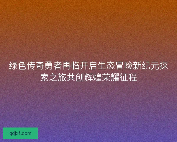 绿色传奇勇者再临开启生态冒险新纪元探索之旅共创辉煌荣耀征程