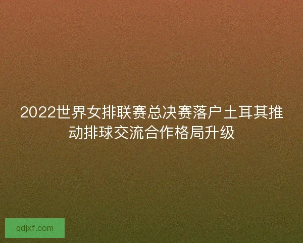 2022世界女排联赛总决赛落户土耳其推动排球交流合作格局升级 2022世界女排联赛总决赛落户土耳其推动排球交流合作格局升级