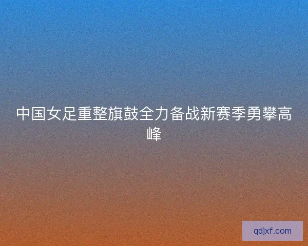 中国女足重整旗鼓全力备战新赛季勇攀高峰