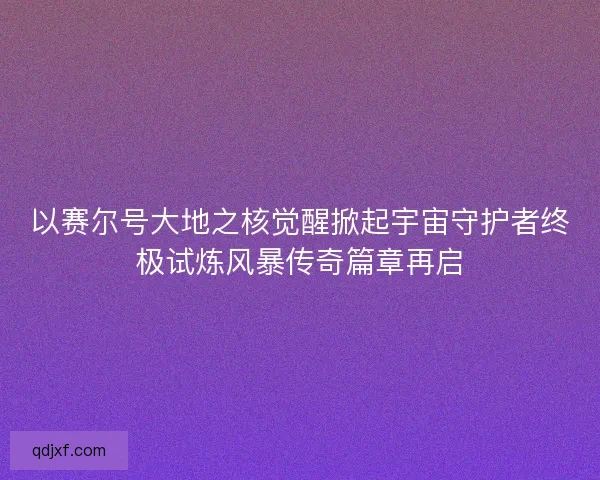 以赛尔号大地之核觉醒掀起宇宙守护者终极试炼风暴传奇篇章再启