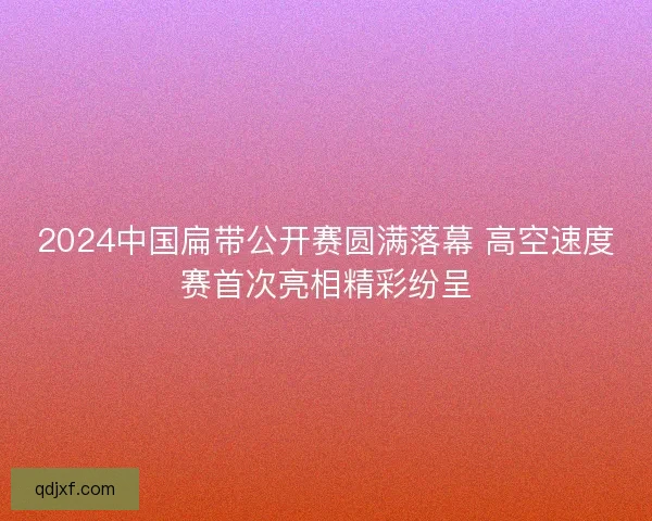 2024中国扁带公开赛圆满落幕 高空速度赛首次亮相精彩纷呈