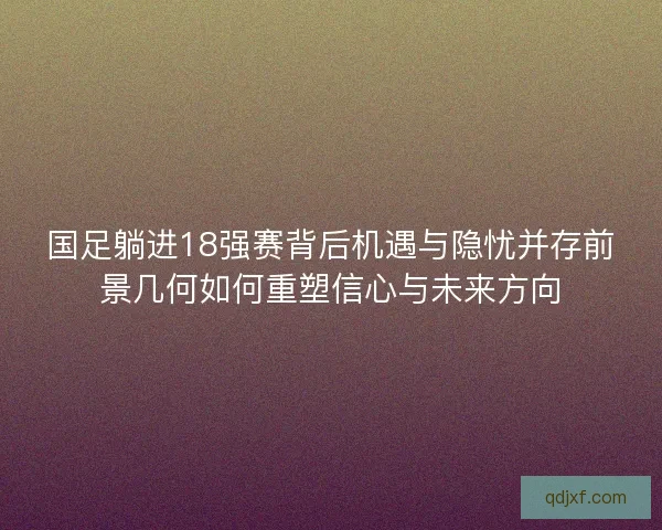 国足躺进18强赛背后机遇与隐忧并存前景几何如何重塑信心与未来方向