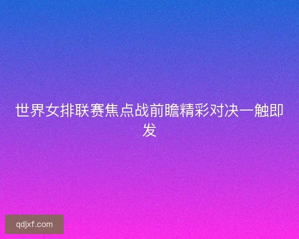 世界女排联赛焦点战前瞻精彩对决一触即发 世界女排联赛焦点战前瞻精彩对决一触即发