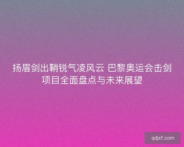 扬眉剑出鞘锐气凌风云 巴黎奥运会击剑项目全面盘点与未来展望
