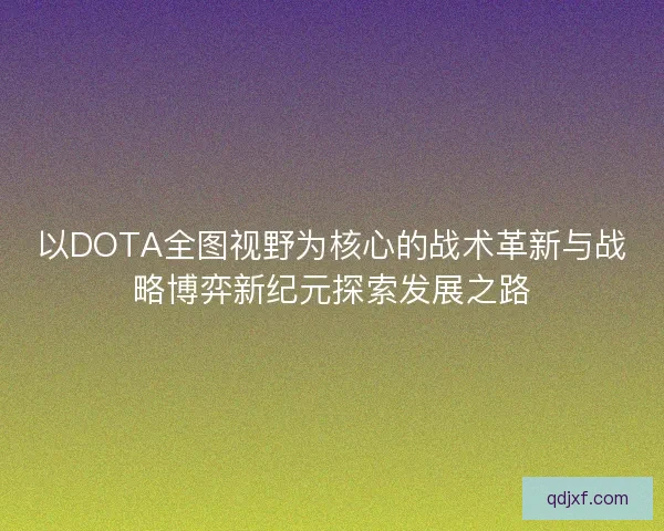 以DOTA全图视野为核心的战术革新与战略博弈新纪元探索发展之路