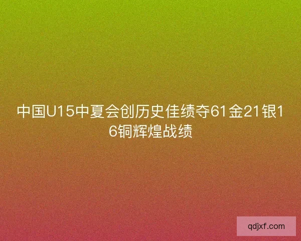 中国U15中夏会创历史佳绩夺61金21银16铜辉煌战绩