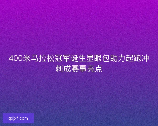 400米马拉松冠军诞生显眼包助力起跑冲刺成赛事亮点