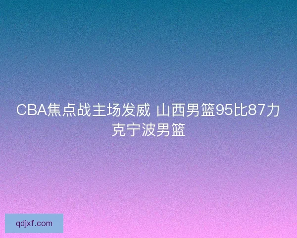 CBA焦点战主场发威 山西男篮95比87力克宁波男篮 CBA焦点战主场发威 山西男篮95比87力克宁波男篮
