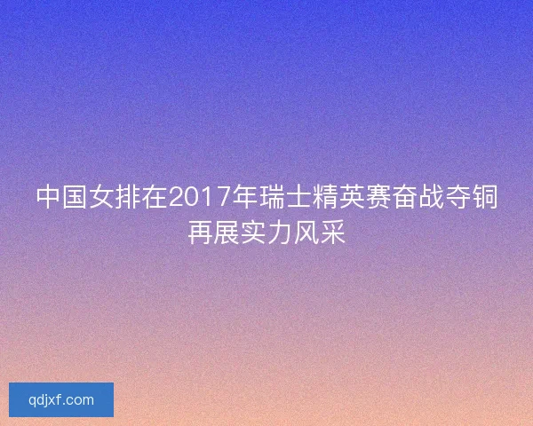 中国女排在2017年瑞士精英赛奋战夺铜再展实力风采 中国女排在2017年瑞士精英赛奋战夺铜再展实力风采